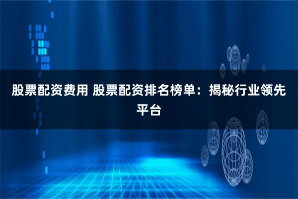 股票配资费用 股票配资排名榜单：揭秘行业领先平台