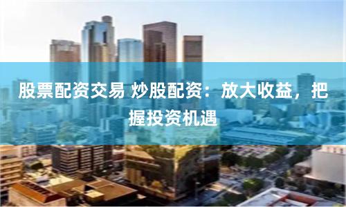 股票配资交易 炒股配资：放大收益，把握投资机遇
