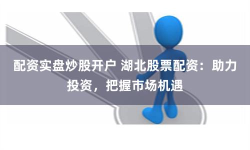 配资实盘炒股开户 湖北股票配资：助力投资，把握市场机遇