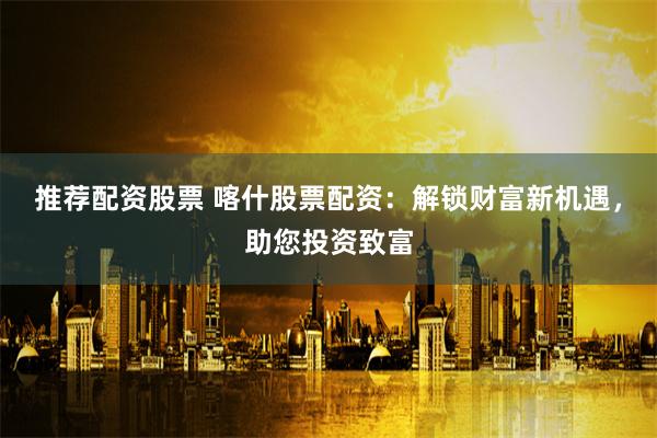 推荐配资股票 喀什股票配资：解锁财富新机遇，助您投资致富