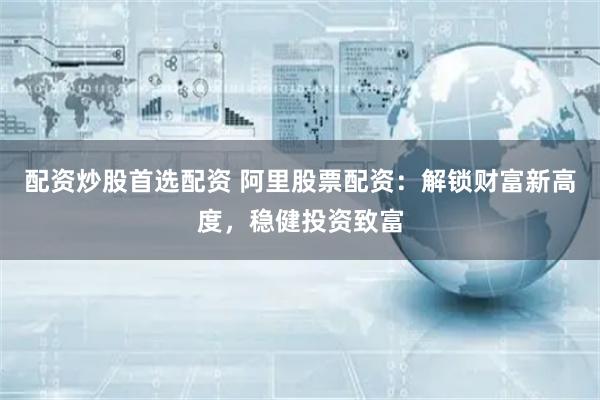 配资炒股首选配资 阿里股票配资：解锁财富新高度，稳健投资致富