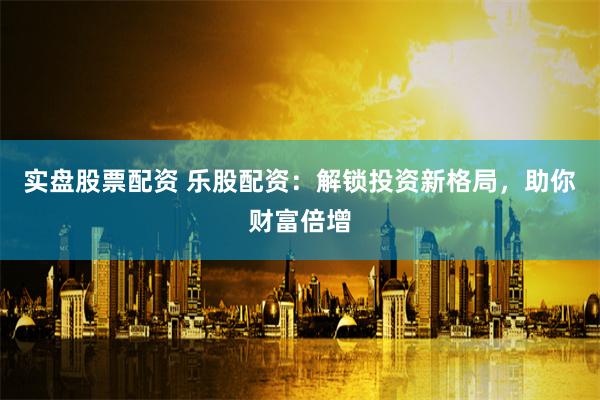 实盘股票配资 乐股配资：解锁投资新格局，助你财富倍增