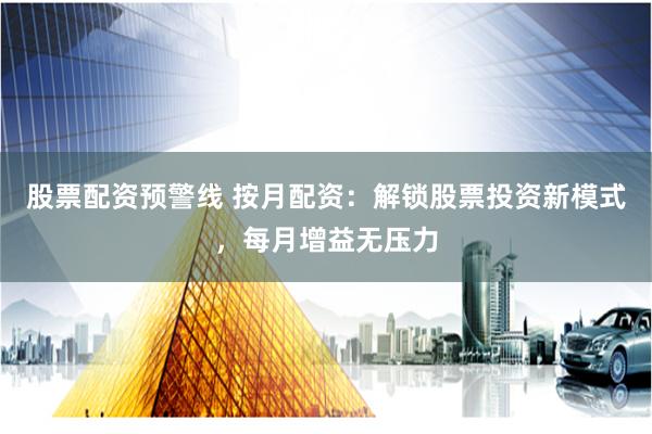 股票配资预警线 按月配资：解锁股票投资新模式，每月增益无压力