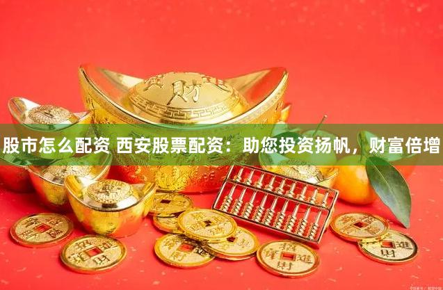股市怎么配资 西安股票配资：助您投资扬帆，财富倍增