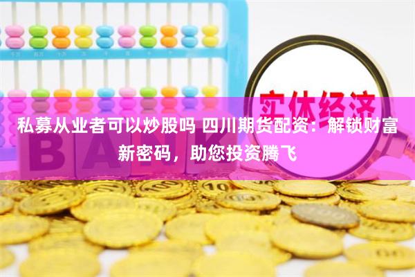 私募从业者可以炒股吗 四川期货配资：解锁财富新密码，助您投资腾飞