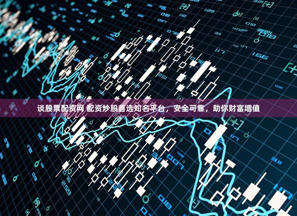 谈股票配资网 配资炒股首选知名平台，安全可靠，助你财富增值