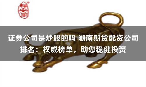 证券公司是炒股的吗 湖南期货配资公司排名：权威榜单，助您稳健投资
