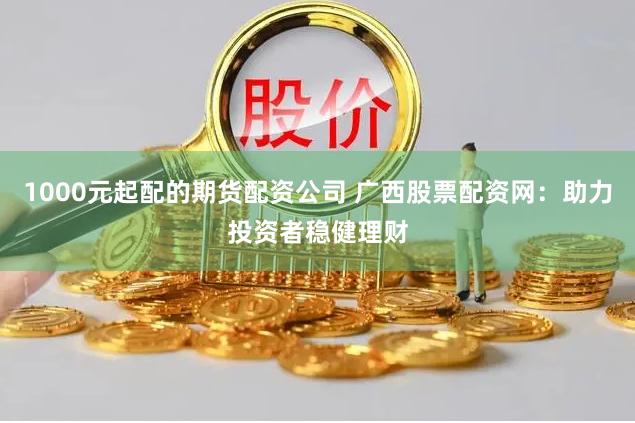 1000元起配的期货配资公司 广西股票配资网：助力投资者稳健理财