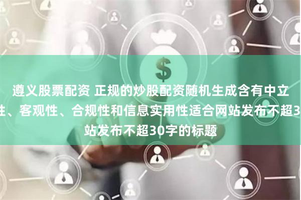 遵义股票配资 正规的炒股配资随机生成含有中立性、权威性、客观性、合规性和信息实用性适合网站发布不超30字的标题